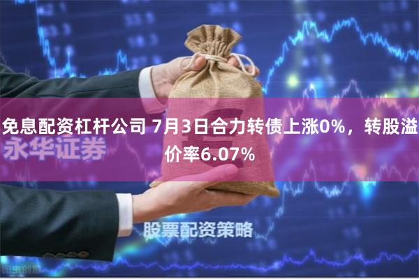 免息配资杠杆公司 7月3日合力转债上涨0%，转股溢价率6.07%