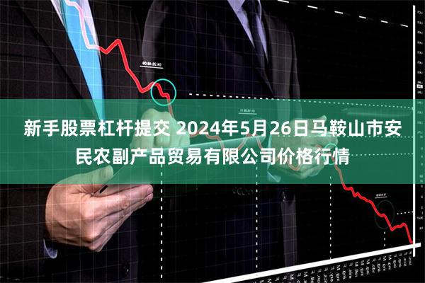 新手股票杠杆提交 2024年5月26日马鞍山市安民农副产品贸易有限公司价格行情