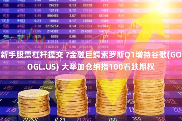 新手股票杠杆提交 ?金融巨鳄索罗斯Q1增持谷歌(GOOGL.US) 大举加仓纳指100看跌期权