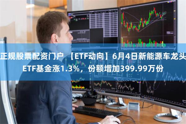 正规股票配资门户 【ETF动向】6月4日新能源车龙头ETF基金涨1.3%，份额增加399.99万份