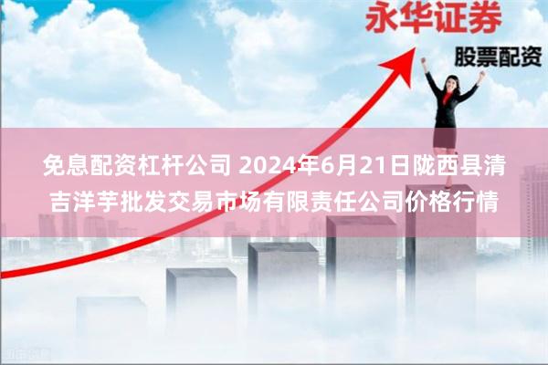 免息配资杠杆公司 2024年6月21日陇西县清吉洋芋批发交易市场有限责任公司价格行情