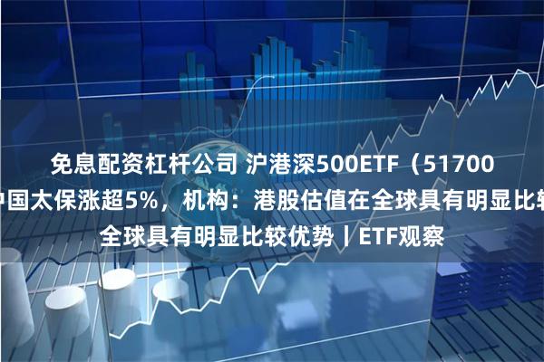 免息配资杠杆公司 沪港深500ETF（517000）早盘收涨，中国太保涨超5%，机构：港股估值在全球具有明显比较优势丨ETF观察