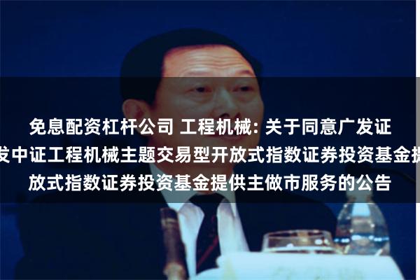 免息配资杠杆公司 工程机械: 关于同意广发证券股份有限公司为广发中证工程机械主题交易型开放式指数证券投资基金提供主做市服务的公告