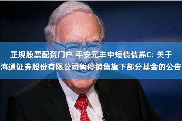 正规股票配资门户 平安元丰中短债债券C: 关于海通证券股份有限公司暂停销售旗下部分基金的公告