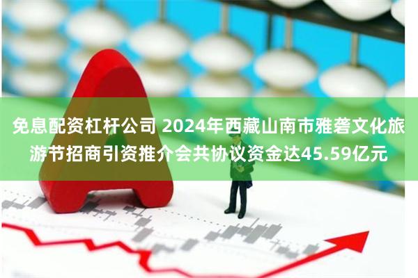 免息配资杠杆公司 2024年西藏山南市雅砻文化旅游节招商引资推介会共协议资金达45.59亿元