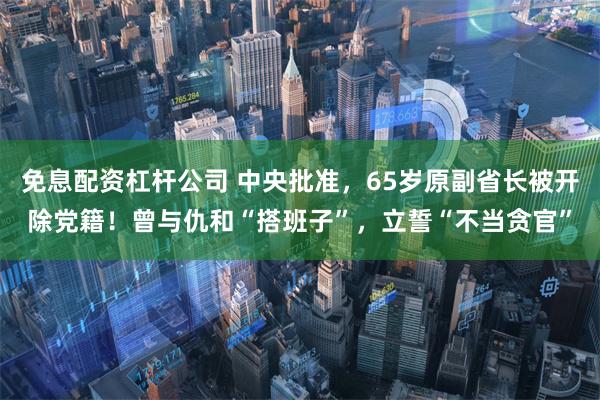 免息配资杠杆公司 中央批准，65岁原副省长被开除党籍！曾与仇和“搭班子”，立誓“不当贪官”