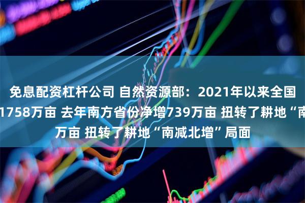 免息配资杠杆公司 自然资源部：2021年以来全国耕地总量增加1758万亩 去年南方省份净增739万亩 扭转了耕地“南减北增”局面