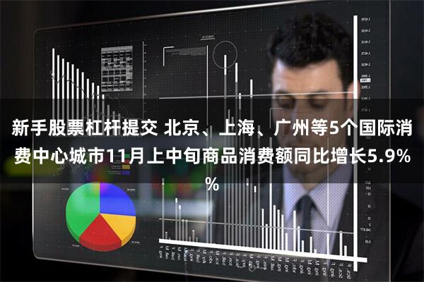 新手股票杠杆提交 北京、上海、广州等5个国际消费中心城市11月上中旬商品消费额同比增长5.9%