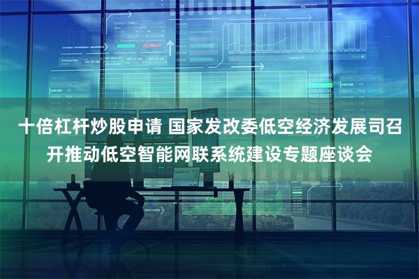 十倍杠杆炒股申请 国家发改委低空经济发展司召开推动低空智能网联系统建设专题座谈会