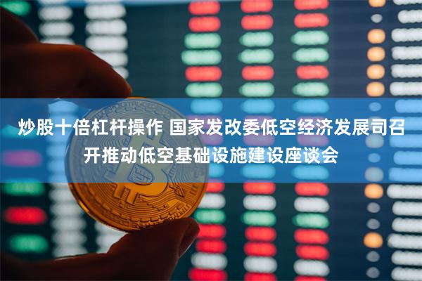 炒股十倍杠杆操作 国家发改委低空经济发展司召开推动低空基础设施建设座谈会