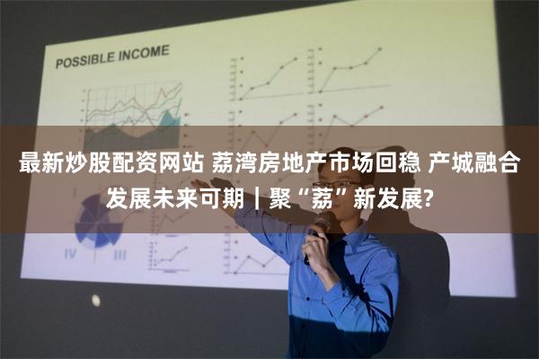 最新炒股配资网站 荔湾房地产市场回稳 产城融合发展未来可期｜聚“荔”新发展?