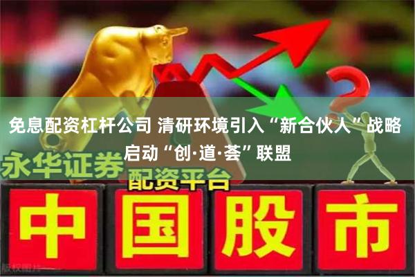 免息配资杠杆公司 清研环境引入“新合伙人”战略 启动“创·道·荟”联盟
