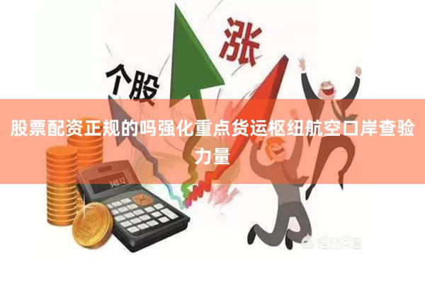 股票配资正规的吗强化重点货运枢纽航空口岸查验力量