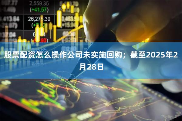 股票配资怎么操作公司未实施回购；截至2025年2月28日