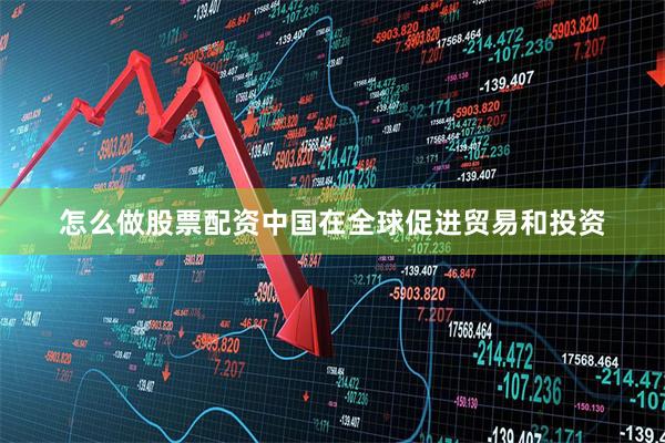 怎么做股票配资中国在全球促进贸易和投资