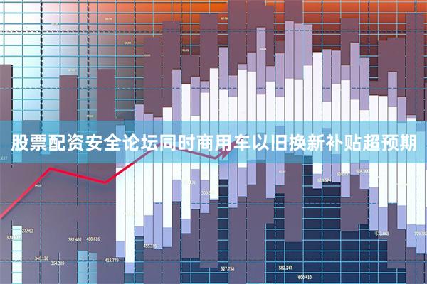 股票配资安全论坛同时商用车以旧换新补贴超预期