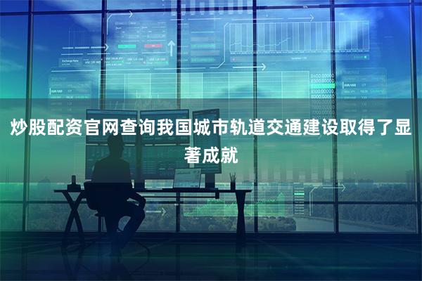 炒股配资官网查询我国城市轨道交通建设取得了显著成就