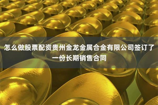怎么做股票配资贵州金龙金属合金有限公司签订了一份长期销售合同