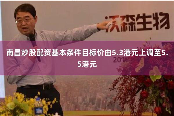 南昌炒股配资基本条件目标价由5.3港元上调至5.5港元