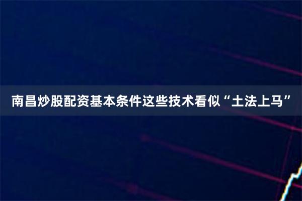 南昌炒股配资基本条件这些技术看似“土法上马”