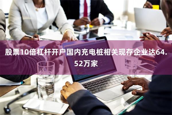 股票10倍杠杆开户国内充电桩相关现存企业达64.52万家